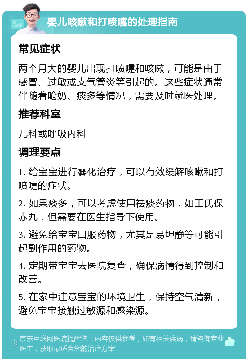 婴儿咳嗽和打喷嚏的处理指南 常见症状 两个月大的婴儿出现打喷嚏和咳嗽，可能是由于感冒、过敏或支气管炎等引起的。这些症状通常伴随着呛奶、痰多等情况，需要及时就医处理。 推荐科室 儿科或呼吸内科 调理要点 1. 给宝宝进行雾化治疗，可以有效缓解咳嗽和打喷嚏的症状。 2. 如果痰多，可以考虑使用祛痰药物，如王氏保赤丸，但需要在医生指导下使用。 3. 避免给宝宝口服药物，尤其是易坦静等可能引起副作用的药物。 4. 定期带宝宝去医院复查，确保病情得到控制和改善。 5. 在家中注意宝宝的环境卫生，保持空气清新，避免宝宝接触过敏源和感染源。