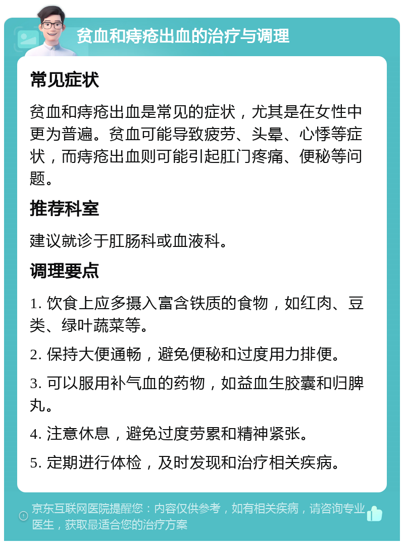 贫血和痔疮出血的治疗与调理 常见症状 贫血和痔疮出血是常见的症状，尤其是在女性中更为普遍。贫血可能导致疲劳、头晕、心悸等症状，而痔疮出血则可能引起肛门疼痛、便秘等问题。 推荐科室 建议就诊于肛肠科或血液科。 调理要点 1. 饮食上应多摄入富含铁质的食物，如红肉、豆类、绿叶蔬菜等。 2. 保持大便通畅，避免便秘和过度用力排便。 3. 可以服用补气血的药物，如益血生胶囊和归脾丸。 4. 注意休息，避免过度劳累和精神紧张。 5. 定期进行体检，及时发现和治疗相关疾病。