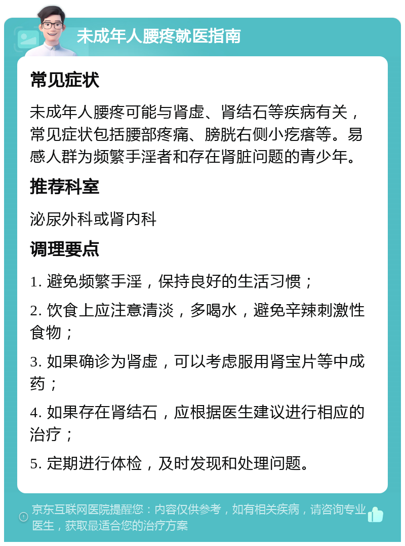 未成年人腰疼就医指南 常见症状 未成年人腰疼可能与肾虚、肾结石等疾病有关，常见症状包括腰部疼痛、膀胱右侧小疙瘩等。易感人群为频繁手淫者和存在肾脏问题的青少年。 推荐科室 泌尿外科或肾内科 调理要点 1. 避免频繁手淫，保持良好的生活习惯； 2. 饮食上应注意清淡，多喝水，避免辛辣刺激性食物； 3. 如果确诊为肾虚，可以考虑服用肾宝片等中成药； 4. 如果存在肾结石，应根据医生建议进行相应的治疗； 5. 定期进行体检，及时发现和处理问题。