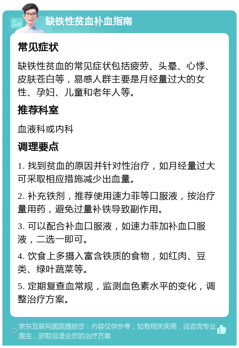 缺铁性贫血补血指南 常见症状 缺铁性贫血的常见症状包括疲劳、头晕、心悸、皮肤苍白等，易感人群主要是月经量过大的女性、孕妇、儿童和老年人等。 推荐科室 血液科或内科 调理要点 1. 找到贫血的原因并针对性治疗，如月经量过大可采取相应措施减少出血量。 2. 补充铁剂，推荐使用速力菲等口服液，按治疗量用药，避免过量补铁导致副作用。 3. 可以配合补血口服液，如速力菲加补血口服液，二选一即可。 4. 饮食上多摄入富含铁质的食物，如红肉、豆类、绿叶蔬菜等。 5. 定期复查血常规，监测血色素水平的变化，调整治疗方案。