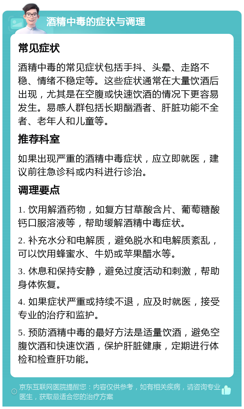 酒精中毒的症状与调理 常见症状 酒精中毒的常见症状包括手抖、头晕、走路不稳、情绪不稳定等。这些症状通常在大量饮酒后出现，尤其是在空腹或快速饮酒的情况下更容易发生。易感人群包括长期酗酒者、肝脏功能不全者、老年人和儿童等。 推荐科室 如果出现严重的酒精中毒症状，应立即就医，建议前往急诊科或内科进行诊治。 调理要点 1. 饮用解酒药物，如复方甘草酸含片、葡萄糖酸钙口服溶液等，帮助缓解酒精中毒症状。 2. 补充水分和电解质，避免脱水和电解质紊乱，可以饮用蜂蜜水、牛奶或苹果醋水等。 3. 休息和保持安静，避免过度活动和刺激，帮助身体恢复。 4. 如果症状严重或持续不退，应及时就医，接受专业的治疗和监护。 5. 预防酒精中毒的最好方法是适量饮酒，避免空腹饮酒和快速饮酒，保护肝脏健康，定期进行体检和检查肝功能。