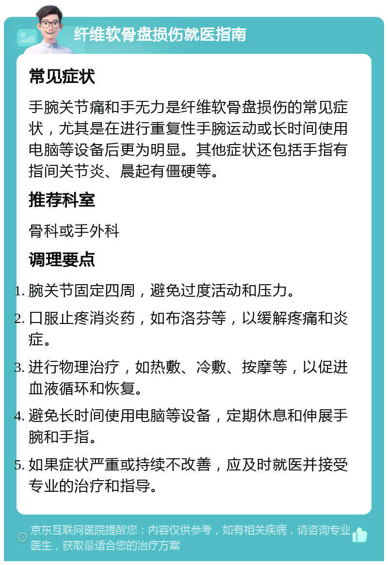 纤维软骨盘损伤就医指南 常见症状 手腕关节痛和手无力是纤维软骨盘损伤的常见症状，尤其是在进行重复性手腕运动或长时间使用电脑等设备后更为明显。其他症状还包括手指有指间关节炎、晨起有僵硬等。 推荐科室 骨科或手外科 调理要点 腕关节固定四周，避免过度活动和压力。 口服止疼消炎药，如布洛芬等，以缓解疼痛和炎症。 进行物理治疗，如热敷、冷敷、按摩等，以促进血液循环和恢复。 避免长时间使用电脑等设备，定期休息和伸展手腕和手指。 如果症状严重或持续不改善，应及时就医并接受专业的治疗和指导。