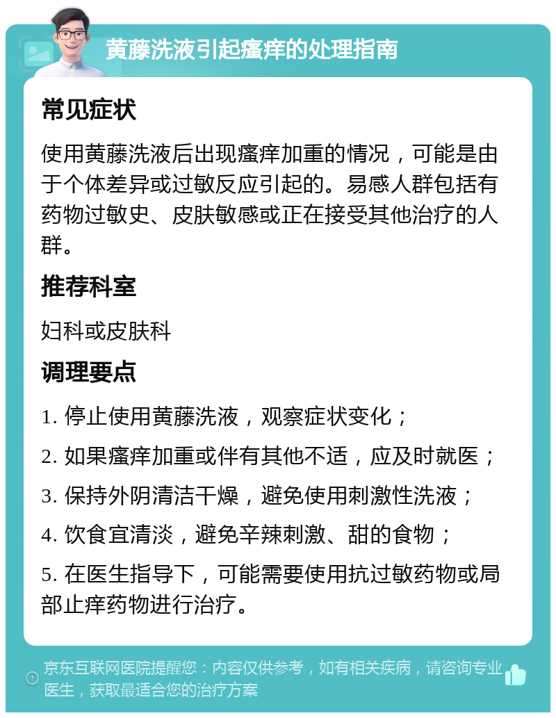 黄藤洗液引起瘙痒的处理指南 常见症状 使用黄藤洗液后出现瘙痒加重的情况，可能是由于个体差异或过敏反应引起的。易感人群包括有药物过敏史、皮肤敏感或正在接受其他治疗的人群。 推荐科室 妇科或皮肤科 调理要点 1. 停止使用黄藤洗液，观察症状变化； 2. 如果瘙痒加重或伴有其他不适，应及时就医； 3. 保持外阴清洁干燥，避免使用刺激性洗液； 4. 饮食宜清淡，避免辛辣刺激、甜的食物； 5. 在医生指导下，可能需要使用抗过敏药物或局部止痒药物进行治疗。