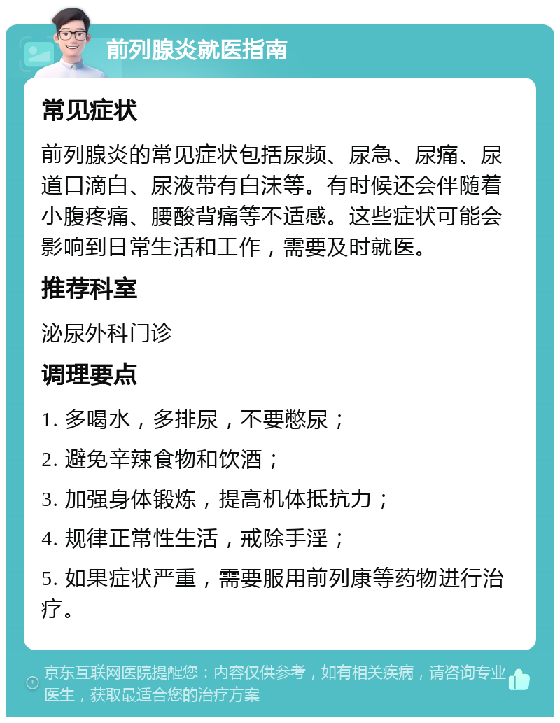 前列腺炎就医指南 常见症状 前列腺炎的常见症状包括尿频、尿急、尿痛、尿道口滴白、尿液带有白沫等。有时候还会伴随着小腹疼痛、腰酸背痛等不适感。这些症状可能会影响到日常生活和工作，需要及时就医。 推荐科室 泌尿外科门诊 调理要点 1. 多喝水，多排尿，不要憋尿； 2. 避免辛辣食物和饮酒； 3. 加强身体锻炼，提高机体抵抗力； 4. 规律正常性生活，戒除手淫； 5. 如果症状严重，需要服用前列康等药物进行治疗。