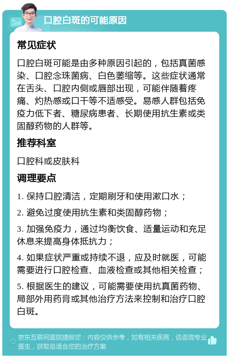 口腔白斑的可能原因 常见症状 口腔白斑可能是由多种原因引起的，包括真菌感染、口腔念珠菌病、白色萎缩等。这些症状通常在舌头、口腔内侧或唇部出现，可能伴随着疼痛、灼热感或口干等不适感受。易感人群包括免疫力低下者、糖尿病患者、长期使用抗生素或类固醇药物的人群等。 推荐科室 口腔科或皮肤科 调理要点 1. 保持口腔清洁，定期刷牙和使用漱口水； 2. 避免过度使用抗生素和类固醇药物； 3. 加强免疫力，通过均衡饮食、适量运动和充足休息来提高身体抵抗力； 4. 如果症状严重或持续不退，应及时就医，可能需要进行口腔检查、血液检查或其他相关检查； 5. 根据医生的建议，可能需要使用抗真菌药物、局部外用药膏或其他治疗方法来控制和治疗口腔白斑。