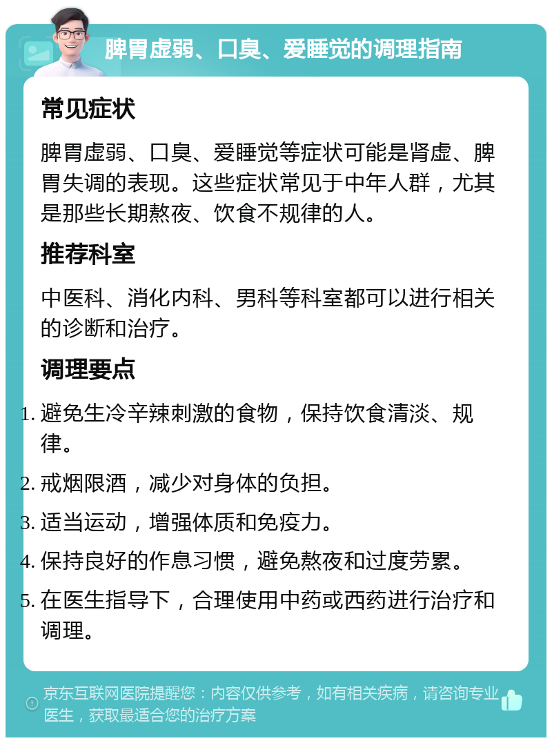 脾胃虚弱、口臭、爱睡觉的调理指南 常见症状 脾胃虚弱、口臭、爱睡觉等症状可能是肾虚、脾胃失调的表现。这些症状常见于中年人群，尤其是那些长期熬夜、饮食不规律的人。 推荐科室 中医科、消化内科、男科等科室都可以进行相关的诊断和治疗。 调理要点 避免生冷辛辣刺激的食物，保持饮食清淡、规律。 戒烟限酒，减少对身体的负担。 适当运动，增强体质和免疫力。 保持良好的作息习惯，避免熬夜和过度劳累。 在医生指导下，合理使用中药或西药进行治疗和调理。