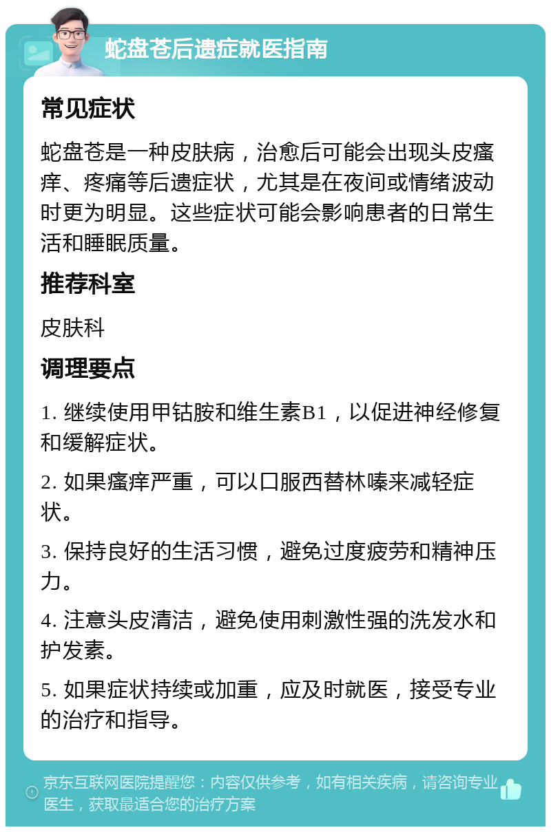 蛇盘苍后遗症就医指南 常见症状 蛇盘苍是一种皮肤病，治愈后可能会出现头皮瘙痒、疼痛等后遗症状，尤其是在夜间或情绪波动时更为明显。这些症状可能会影响患者的日常生活和睡眠质量。 推荐科室 皮肤科 调理要点 1. 继续使用甲钴胺和维生素B1，以促进神经修复和缓解症状。 2. 如果瘙痒严重，可以口服西替林嗪来减轻症状。 3. 保持良好的生活习惯，避免过度疲劳和精神压力。 4. 注意头皮清洁，避免使用刺激性强的洗发水和护发素。 5. 如果症状持续或加重，应及时就医，接受专业的治疗和指导。