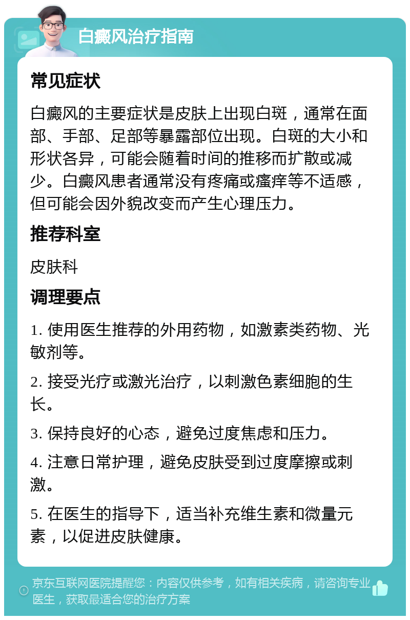 白癜风治疗指南 常见症状 白癜风的主要症状是皮肤上出现白斑，通常在面部、手部、足部等暴露部位出现。白斑的大小和形状各异，可能会随着时间的推移而扩散或减少。白癜风患者通常没有疼痛或瘙痒等不适感，但可能会因外貌改变而产生心理压力。 推荐科室 皮肤科 调理要点 1. 使用医生推荐的外用药物，如激素类药物、光敏剂等。 2. 接受光疗或激光治疗，以刺激色素细胞的生长。 3. 保持良好的心态，避免过度焦虑和压力。 4. 注意日常护理，避免皮肤受到过度摩擦或刺激。 5. 在医生的指导下，适当补充维生素和微量元素，以促进皮肤健康。