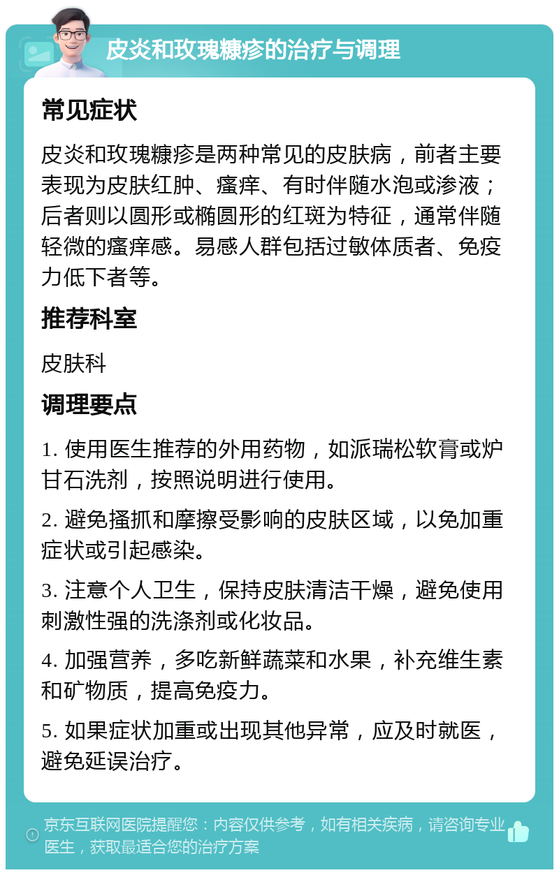 皮炎和玫瑰糠疹的治疗与调理 常见症状 皮炎和玫瑰糠疹是两种常见的皮肤病，前者主要表现为皮肤红肿、瘙痒、有时伴随水泡或渗液；后者则以圆形或椭圆形的红斑为特征，通常伴随轻微的瘙痒感。易感人群包括过敏体质者、免疫力低下者等。 推荐科室 皮肤科 调理要点 1. 使用医生推荐的外用药物，如派瑞松软膏或炉甘石洗剂，按照说明进行使用。 2. 避免搔抓和摩擦受影响的皮肤区域，以免加重症状或引起感染。 3. 注意个人卫生，保持皮肤清洁干燥，避免使用刺激性强的洗涤剂或化妆品。 4. 加强营养，多吃新鲜蔬菜和水果，补充维生素和矿物质，提高免疫力。 5. 如果症状加重或出现其他异常，应及时就医，避免延误治疗。