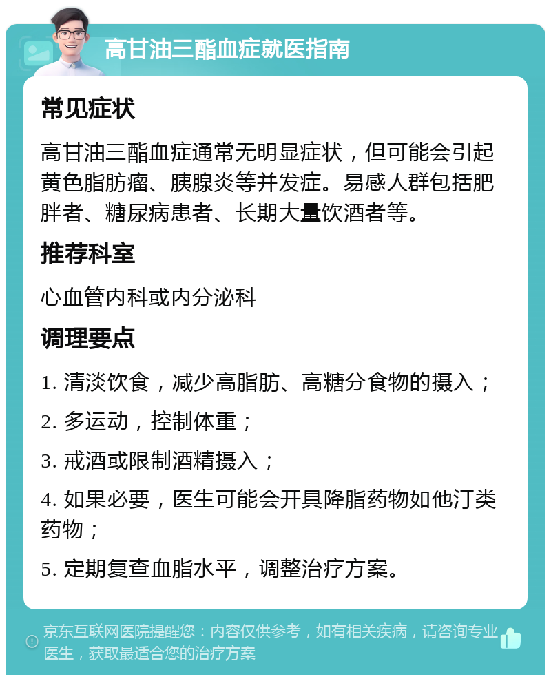 高甘油三酯血症就医指南 常见症状 高甘油三酯血症通常无明显症状，但可能会引起黄色脂肪瘤、胰腺炎等并发症。易感人群包括肥胖者、糖尿病患者、长期大量饮酒者等。 推荐科室 心血管内科或内分泌科 调理要点 1. 清淡饮食，减少高脂肪、高糖分食物的摄入； 2. 多运动，控制体重； 3. 戒酒或限制酒精摄入； 4. 如果必要，医生可能会开具降脂药物如他汀类药物； 5. 定期复查血脂水平，调整治疗方案。