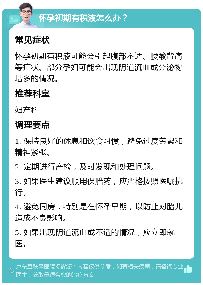 怀孕初期有积液怎么办？ 常见症状 怀孕初期有积液可能会引起腹部不适、腰酸背痛等症状。部分孕妇可能会出现阴道流血或分泌物增多的情况。 推荐科室 妇产科 调理要点 1. 保持良好的休息和饮食习惯，避免过度劳累和精神紧张。 2. 定期进行产检，及时发现和处理问题。 3. 如果医生建议服用保胎药，应严格按照医嘱执行。 4. 避免同房，特别是在怀孕早期，以防止对胎儿造成不良影响。 5. 如果出现阴道流血或不适的情况，应立即就医。