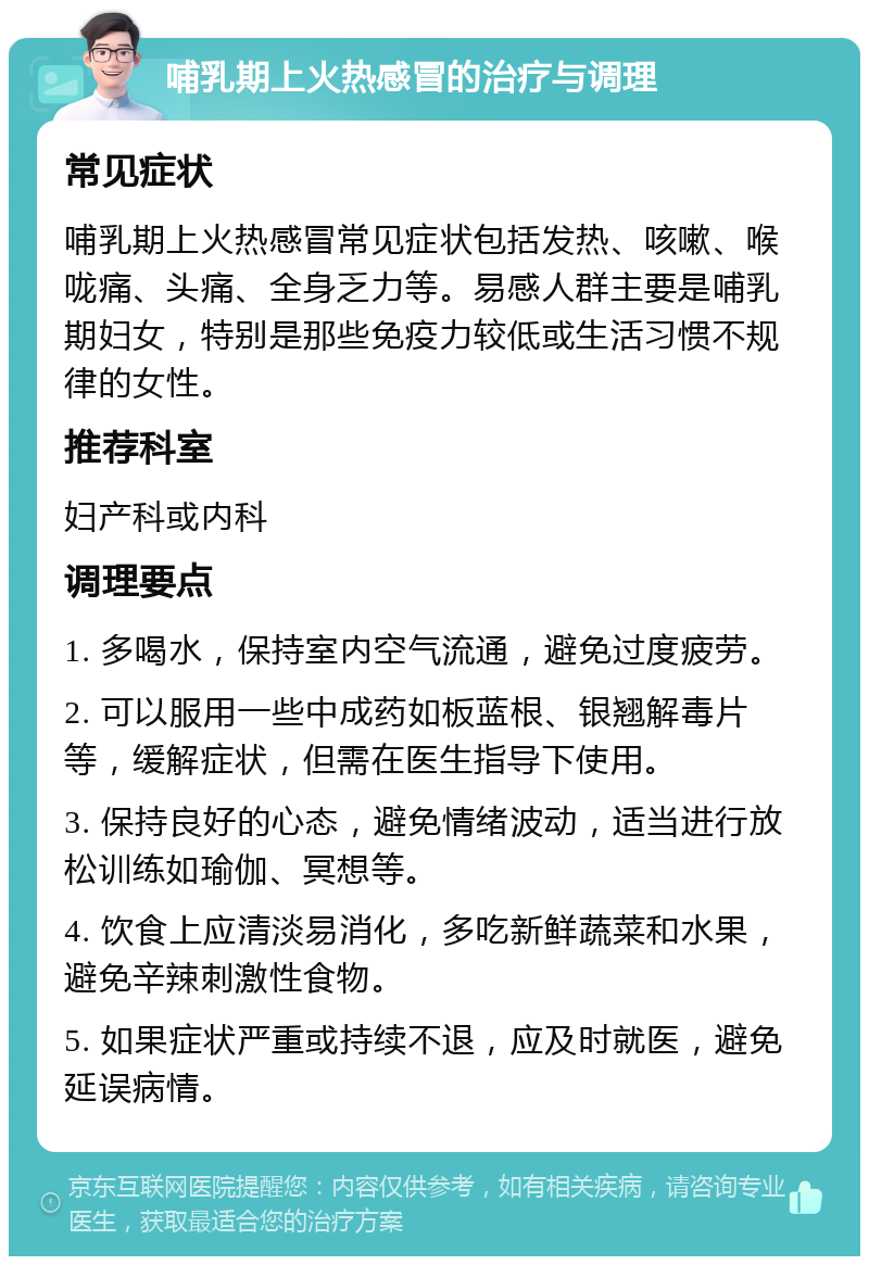 哺乳期上火热感冒的治疗与调理 常见症状 哺乳期上火热感冒常见症状包括发热、咳嗽、喉咙痛、头痛、全身乏力等。易感人群主要是哺乳期妇女，特别是那些免疫力较低或生活习惯不规律的女性。 推荐科室 妇产科或内科 调理要点 1. 多喝水，保持室内空气流通，避免过度疲劳。 2. 可以服用一些中成药如板蓝根、银翘解毒片等，缓解症状，但需在医生指导下使用。 3. 保持良好的心态，避免情绪波动，适当进行放松训练如瑜伽、冥想等。 4. 饮食上应清淡易消化，多吃新鲜蔬菜和水果，避免辛辣刺激性食物。 5. 如果症状严重或持续不退，应及时就医，避免延误病情。