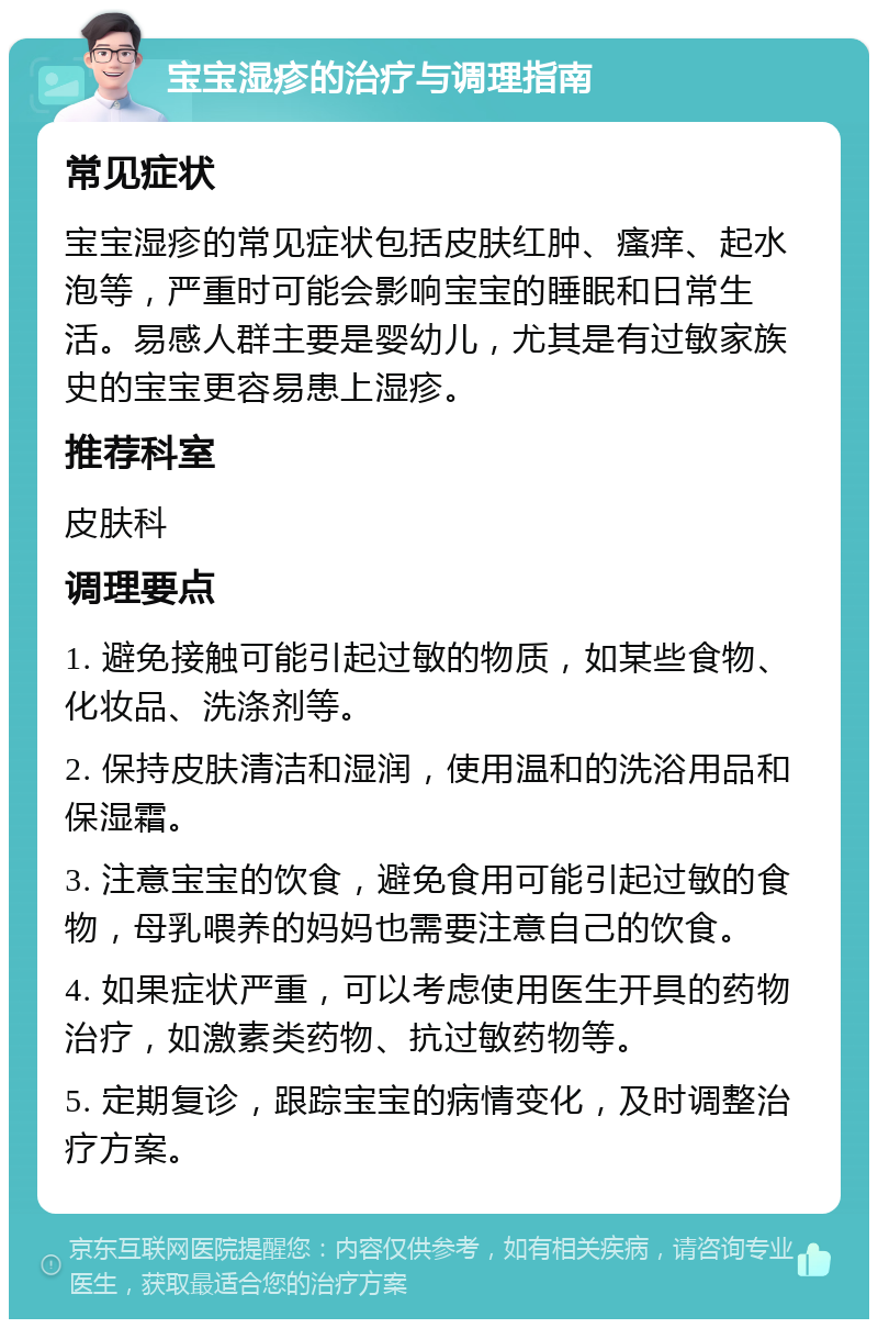 宝宝湿疹的治疗与调理指南 常见症状 宝宝湿疹的常见症状包括皮肤红肿、瘙痒、起水泡等，严重时可能会影响宝宝的睡眠和日常生活。易感人群主要是婴幼儿，尤其是有过敏家族史的宝宝更容易患上湿疹。 推荐科室 皮肤科 调理要点 1. 避免接触可能引起过敏的物质，如某些食物、化妆品、洗涤剂等。 2. 保持皮肤清洁和湿润，使用温和的洗浴用品和保湿霜。 3. 注意宝宝的饮食，避免食用可能引起过敏的食物，母乳喂养的妈妈也需要注意自己的饮食。 4. 如果症状严重，可以考虑使用医生开具的药物治疗，如激素类药物、抗过敏药物等。 5. 定期复诊，跟踪宝宝的病情变化，及时调整治疗方案。