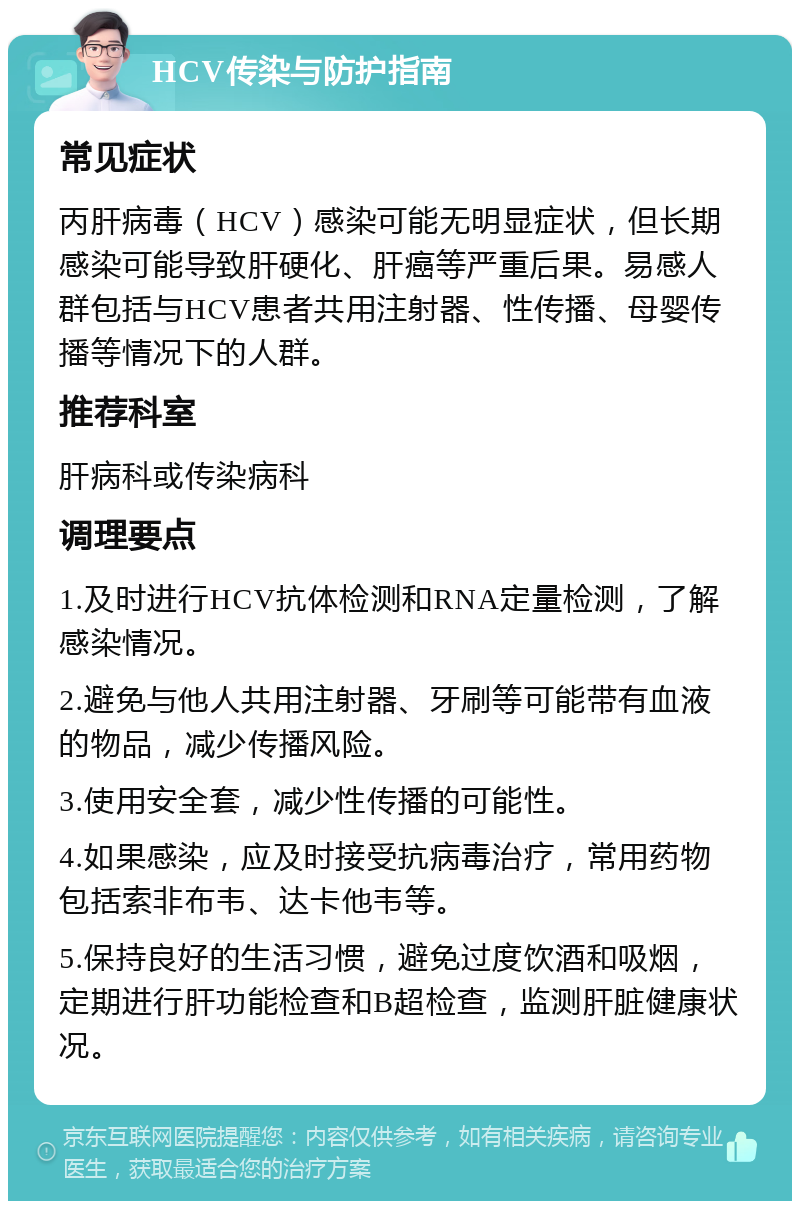 HCV传染与防护指南 常见症状 丙肝病毒（HCV）感染可能无明显症状，但长期感染可能导致肝硬化、肝癌等严重后果。易感人群包括与HCV患者共用注射器、性传播、母婴传播等情况下的人群。 推荐科室 肝病科或传染病科 调理要点 1.及时进行HCV抗体检测和RNA定量检测，了解感染情况。 2.避免与他人共用注射器、牙刷等可能带有血液的物品，减少传播风险。 3.使用安全套，减少性传播的可能性。 4.如果感染，应及时接受抗病毒治疗，常用药物包括索非布韦、达卡他韦等。 5.保持良好的生活习惯，避免过度饮酒和吸烟，定期进行肝功能检查和B超检查，监测肝脏健康状况。