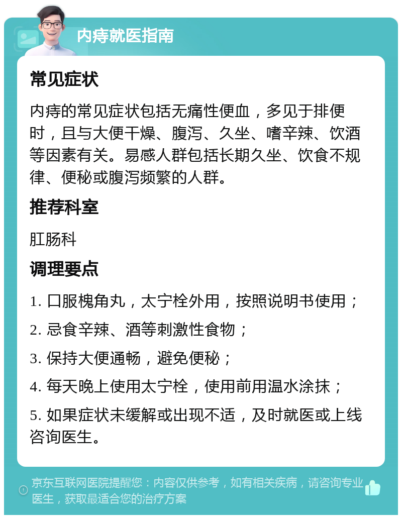 内痔就医指南 常见症状 内痔的常见症状包括无痛性便血，多见于排便时，且与大便干燥、腹泻、久坐、嗜辛辣、饮酒等因素有关。易感人群包括长期久坐、饮食不规律、便秘或腹泻频繁的人群。 推荐科室 肛肠科 调理要点 1. 口服槐角丸，太宁栓外用，按照说明书使用； 2. 忌食辛辣、酒等刺激性食物； 3. 保持大便通畅，避免便秘； 4. 每天晚上使用太宁栓，使用前用温水涂抹； 5. 如果症状未缓解或出现不适，及时就医或上线咨询医生。