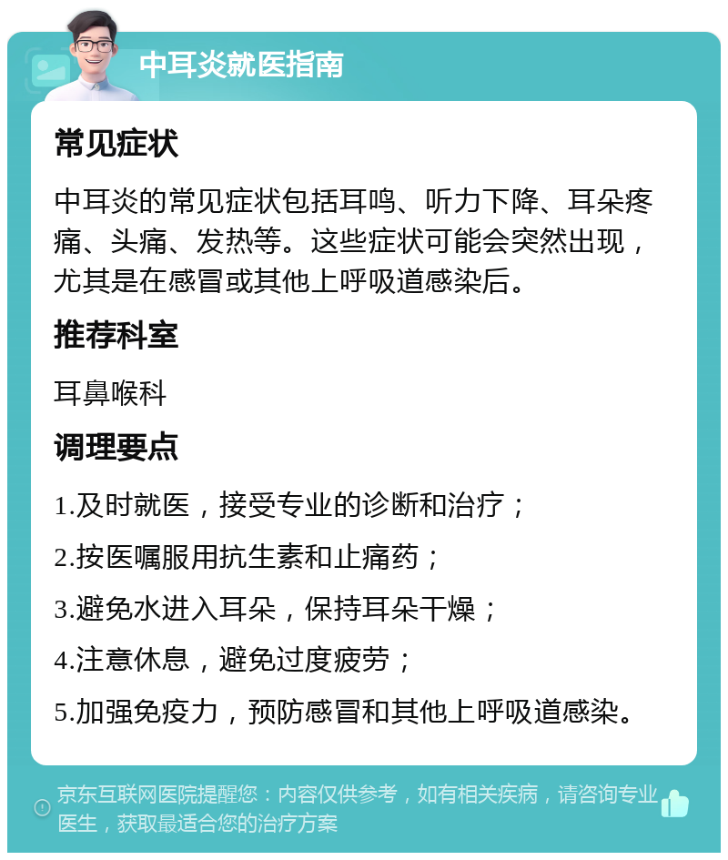 中耳炎就医指南 常见症状 中耳炎的常见症状包括耳鸣、听力下降、耳朵疼痛、头痛、发热等。这些症状可能会突然出现，尤其是在感冒或其他上呼吸道感染后。 推荐科室 耳鼻喉科 调理要点 1.及时就医，接受专业的诊断和治疗； 2.按医嘱服用抗生素和止痛药； 3.避免水进入耳朵，保持耳朵干燥； 4.注意休息，避免过度疲劳； 5.加强免疫力，预防感冒和其他上呼吸道感染。