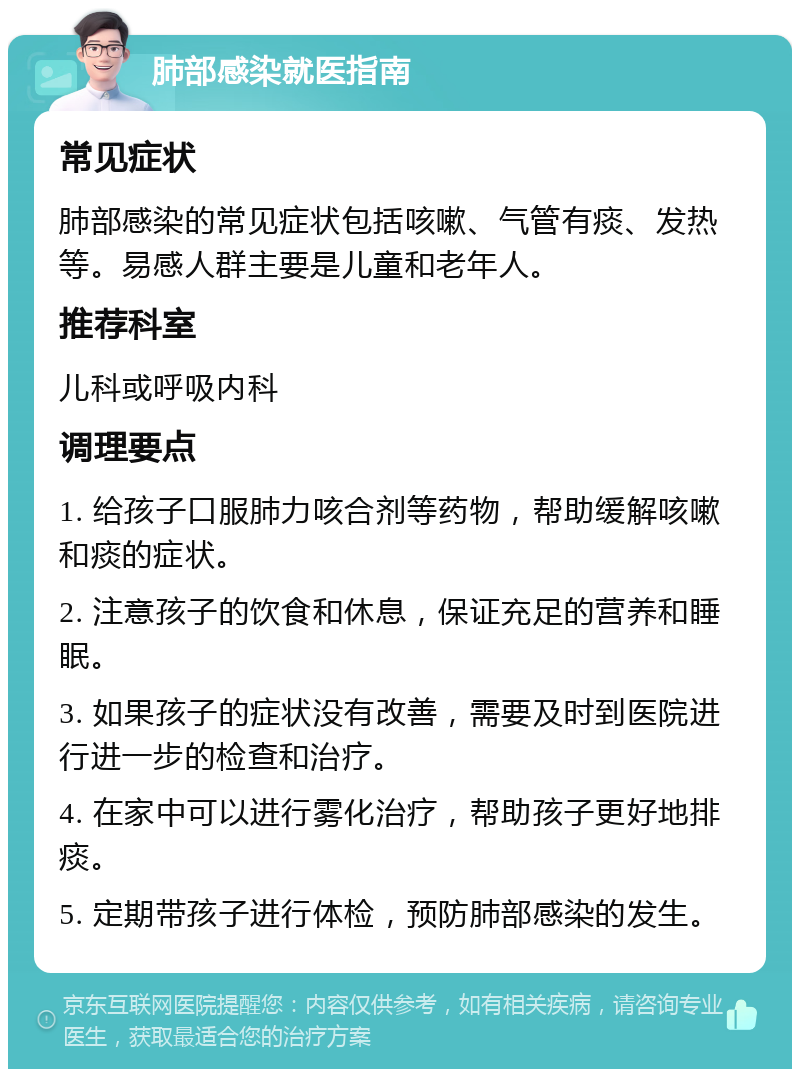 肺部感染就医指南 常见症状 肺部感染的常见症状包括咳嗽、气管有痰、发热等。易感人群主要是儿童和老年人。 推荐科室 儿科或呼吸内科 调理要点 1. 给孩子口服肺力咳合剂等药物，帮助缓解咳嗽和痰的症状。 2. 注意孩子的饮食和休息，保证充足的营养和睡眠。 3. 如果孩子的症状没有改善，需要及时到医院进行进一步的检查和治疗。 4. 在家中可以进行雾化治疗，帮助孩子更好地排痰。 5. 定期带孩子进行体检，预防肺部感染的发生。