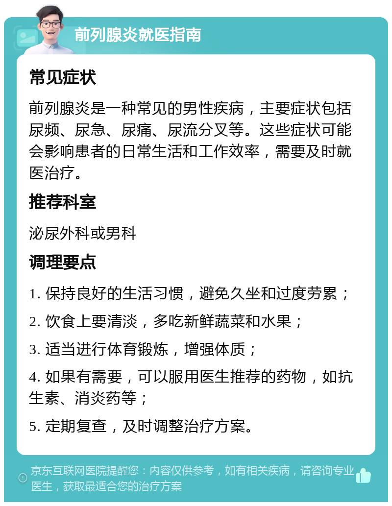 前列腺炎就医指南 常见症状 前列腺炎是一种常见的男性疾病，主要症状包括尿频、尿急、尿痛、尿流分叉等。这些症状可能会影响患者的日常生活和工作效率，需要及时就医治疗。 推荐科室 泌尿外科或男科 调理要点 1. 保持良好的生活习惯，避免久坐和过度劳累； 2. 饮食上要清淡，多吃新鲜蔬菜和水果； 3. 适当进行体育锻炼，增强体质； 4. 如果有需要，可以服用医生推荐的药物，如抗生素、消炎药等； 5. 定期复查，及时调整治疗方案。