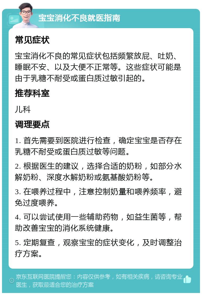 宝宝消化不良就医指南 常见症状 宝宝消化不良的常见症状包括频繁放屁、吐奶、睡眠不安、以及大便不正常等。这些症状可能是由于乳糖不耐受或蛋白质过敏引起的。 推荐科室 儿科 调理要点 1. 首先需要到医院进行检查，确定宝宝是否存在乳糖不耐受或蛋白质过敏等问题。 2. 根据医生的建议，选择合适的奶粉，如部分水解奶粉、深度水解奶粉或氨基酸奶粉等。 3. 在喂养过程中，注意控制奶量和喂养频率，避免过度喂养。 4. 可以尝试使用一些辅助药物，如益生菌等，帮助改善宝宝的消化系统健康。 5. 定期复查，观察宝宝的症状变化，及时调整治疗方案。