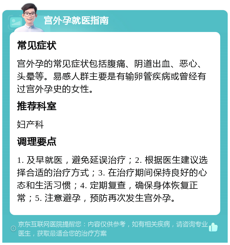 宫外孕就医指南 常见症状 宫外孕的常见症状包括腹痛、阴道出血、恶心、头晕等。易感人群主要是有输卵管疾病或曾经有过宫外孕史的女性。 推荐科室 妇产科 调理要点 1. 及早就医，避免延误治疗；2. 根据医生建议选择合适的治疗方式；3. 在治疗期间保持良好的心态和生活习惯；4. 定期复查，确保身体恢复正常；5. 注意避孕，预防再次发生宫外孕。