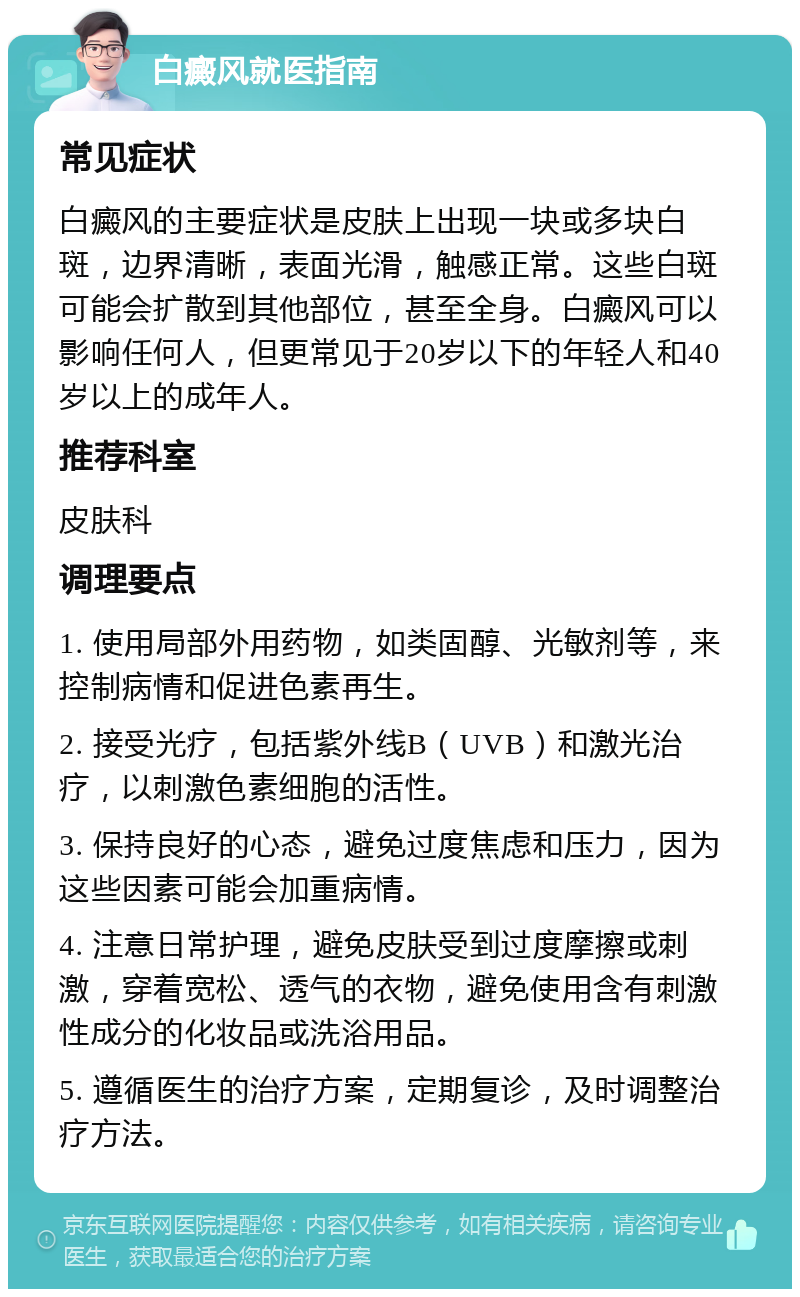 白癜风就医指南 常见症状 白癜风的主要症状是皮肤上出现一块或多块白斑，边界清晰，表面光滑，触感正常。这些白斑可能会扩散到其他部位，甚至全身。白癜风可以影响任何人，但更常见于20岁以下的年轻人和40岁以上的成年人。 推荐科室 皮肤科 调理要点 1. 使用局部外用药物，如类固醇、光敏剂等，来控制病情和促进色素再生。 2. 接受光疗，包括紫外线B（UVB）和激光治疗，以刺激色素细胞的活性。 3. 保持良好的心态，避免过度焦虑和压力，因为这些因素可能会加重病情。 4. 注意日常护理，避免皮肤受到过度摩擦或刺激，穿着宽松、透气的衣物，避免使用含有刺激性成分的化妆品或洗浴用品。 5. 遵循医生的治疗方案，定期复诊，及时调整治疗方法。