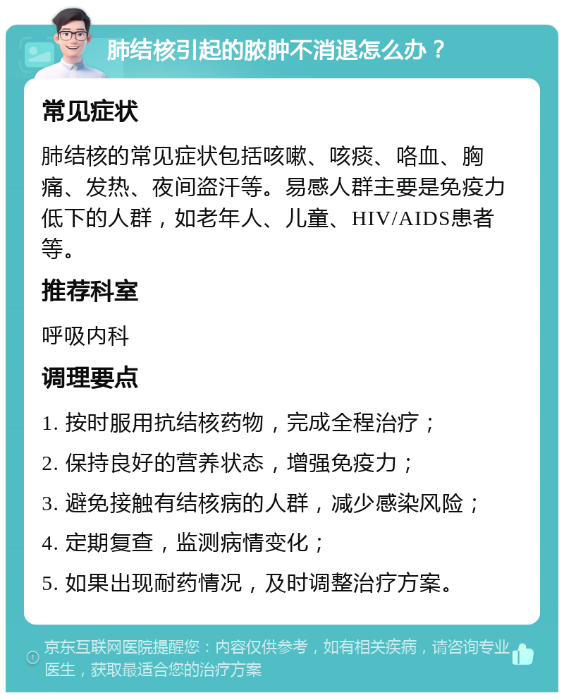 肺结核引起的脓肿不消退怎么办？ 常见症状 肺结核的常见症状包括咳嗽、咳痰、咯血、胸痛、发热、夜间盗汗等。易感人群主要是免疫力低下的人群，如老年人、儿童、HIV/AIDS患者等。 推荐科室 呼吸内科 调理要点 1. 按时服用抗结核药物，完成全程治疗； 2. 保持良好的营养状态，增强免疫力； 3. 避免接触有结核病的人群，减少感染风险； 4. 定期复查，监测病情变化； 5. 如果出现耐药情况，及时调整治疗方案。