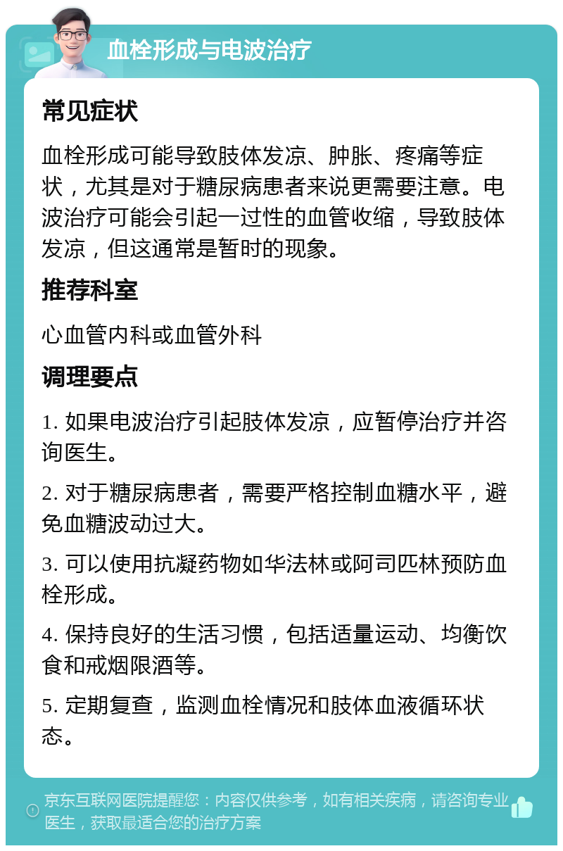 血栓形成与电波治疗 常见症状 血栓形成可能导致肢体发凉、肿胀、疼痛等症状，尤其是对于糖尿病患者来说更需要注意。电波治疗可能会引起一过性的血管收缩，导致肢体发凉，但这通常是暂时的现象。 推荐科室 心血管内科或血管外科 调理要点 1. 如果电波治疗引起肢体发凉，应暂停治疗并咨询医生。 2. 对于糖尿病患者，需要严格控制血糖水平，避免血糖波动过大。 3. 可以使用抗凝药物如华法林或阿司匹林预防血栓形成。 4. 保持良好的生活习惯，包括适量运动、均衡饮食和戒烟限酒等。 5. 定期复查，监测血栓情况和肢体血液循环状态。