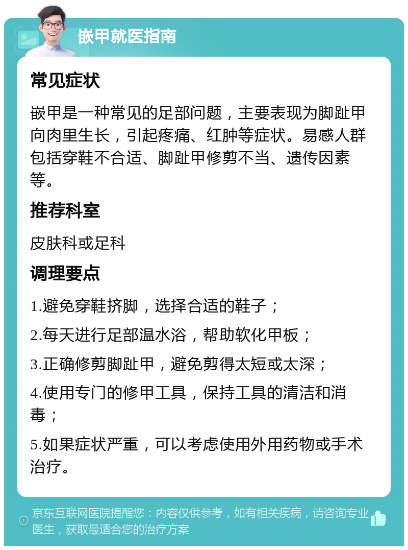 嵌甲就医指南 常见症状 嵌甲是一种常见的足部问题，主要表现为脚趾甲向肉里生长，引起疼痛、红肿等症状。易感人群包括穿鞋不合适、脚趾甲修剪不当、遗传因素等。 推荐科室 皮肤科或足科 调理要点 1.避免穿鞋挤脚，选择合适的鞋子； 2.每天进行足部温水浴，帮助软化甲板； 3.正确修剪脚趾甲，避免剪得太短或太深； 4.使用专门的修甲工具，保持工具的清洁和消毒； 5.如果症状严重，可以考虑使用外用药物或手术治疗。