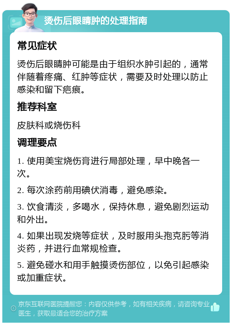 烫伤后眼睛肿的处理指南 常见症状 烫伤后眼睛肿可能是由于组织水肿引起的，通常伴随着疼痛、红肿等症状，需要及时处理以防止感染和留下疤痕。 推荐科室 皮肤科或烧伤科 调理要点 1. 使用美宝烧伤膏进行局部处理，早中晚各一次。 2. 每次涂药前用碘伏消毒，避免感染。 3. 饮食清淡，多喝水，保持休息，避免剧烈运动和外出。 4. 如果出现发烧等症状，及时服用头孢克肟等消炎药，并进行血常规检查。 5. 避免碰水和用手触摸烫伤部位，以免引起感染或加重症状。