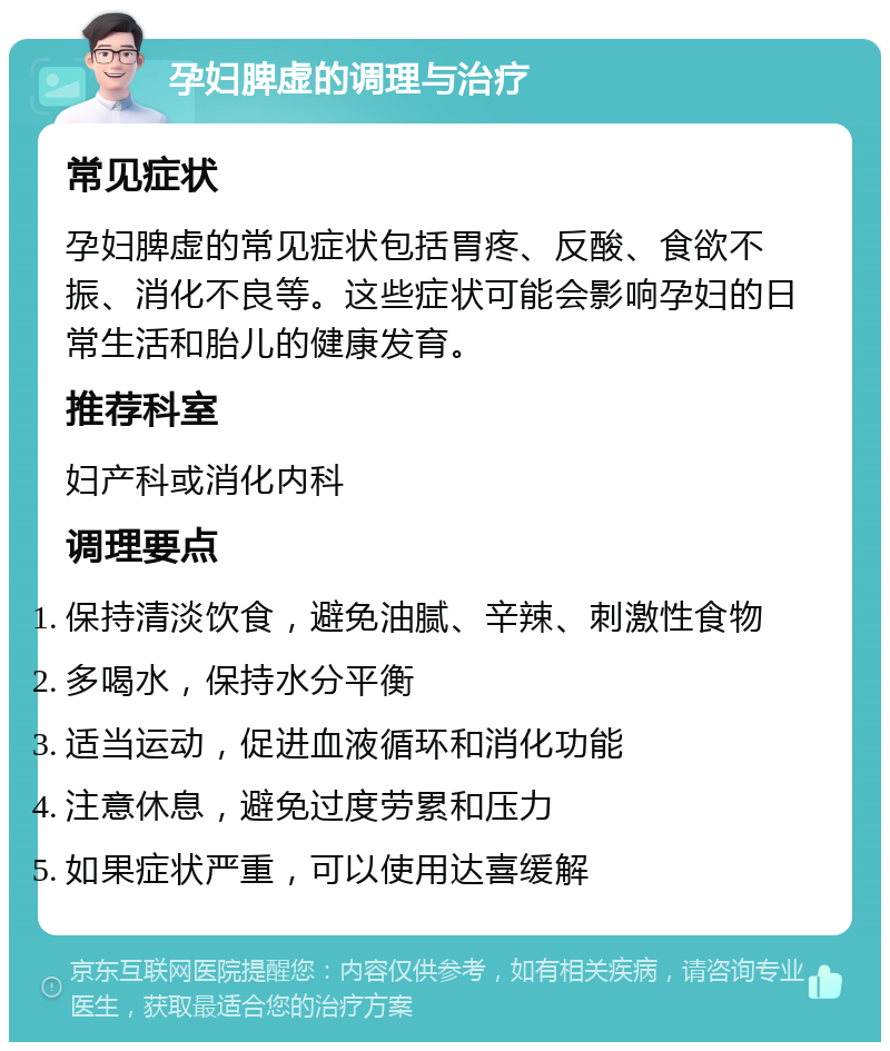 孕妇脾虚的调理与治疗 常见症状 孕妇脾虚的常见症状包括胃疼、反酸、食欲不振、消化不良等。这些症状可能会影响孕妇的日常生活和胎儿的健康发育。 推荐科室 妇产科或消化内科 调理要点 保持清淡饮食，避免油腻、辛辣、刺激性食物 多喝水，保持水分平衡 适当运动，促进血液循环和消化功能 注意休息，避免过度劳累和压力 如果症状严重，可以使用达喜缓解