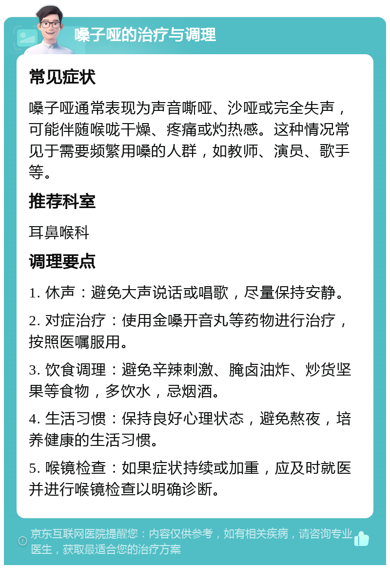 嗓子哑的治疗与调理 常见症状 嗓子哑通常表现为声音嘶哑、沙哑或完全失声，可能伴随喉咙干燥、疼痛或灼热感。这种情况常见于需要频繁用嗓的人群，如教师、演员、歌手等。 推荐科室 耳鼻喉科 调理要点 1. 休声：避免大声说话或唱歌，尽量保持安静。 2. 对症治疗：使用金嗓开音丸等药物进行治疗，按照医嘱服用。 3. 饮食调理：避免辛辣刺激、腌卤油炸、炒货坚果等食物，多饮水，忌烟酒。 4. 生活习惯：保持良好心理状态，避免熬夜，培养健康的生活习惯。 5. 喉镜检查：如果症状持续或加重，应及时就医并进行喉镜检查以明确诊断。