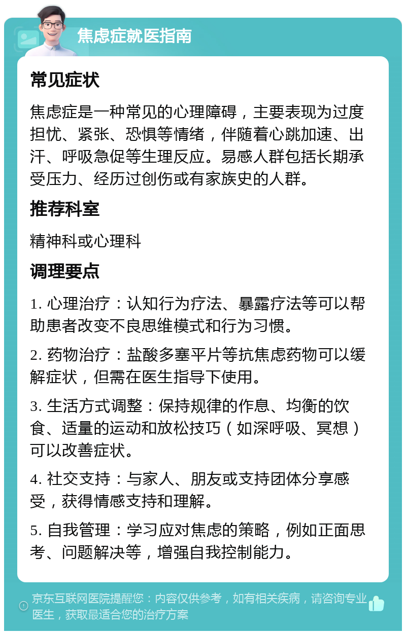 焦虑症就医指南 常见症状 焦虑症是一种常见的心理障碍，主要表现为过度担忧、紧张、恐惧等情绪，伴随着心跳加速、出汗、呼吸急促等生理反应。易感人群包括长期承受压力、经历过创伤或有家族史的人群。 推荐科室 精神科或心理科 调理要点 1. 心理治疗：认知行为疗法、暴露疗法等可以帮助患者改变不良思维模式和行为习惯。 2. 药物治疗：盐酸多塞平片等抗焦虑药物可以缓解症状，但需在医生指导下使用。 3. 生活方式调整：保持规律的作息、均衡的饮食、适量的运动和放松技巧（如深呼吸、冥想）可以改善症状。 4. 社交支持：与家人、朋友或支持团体分享感受，获得情感支持和理解。 5. 自我管理：学习应对焦虑的策略，例如正面思考、问题解决等，增强自我控制能力。