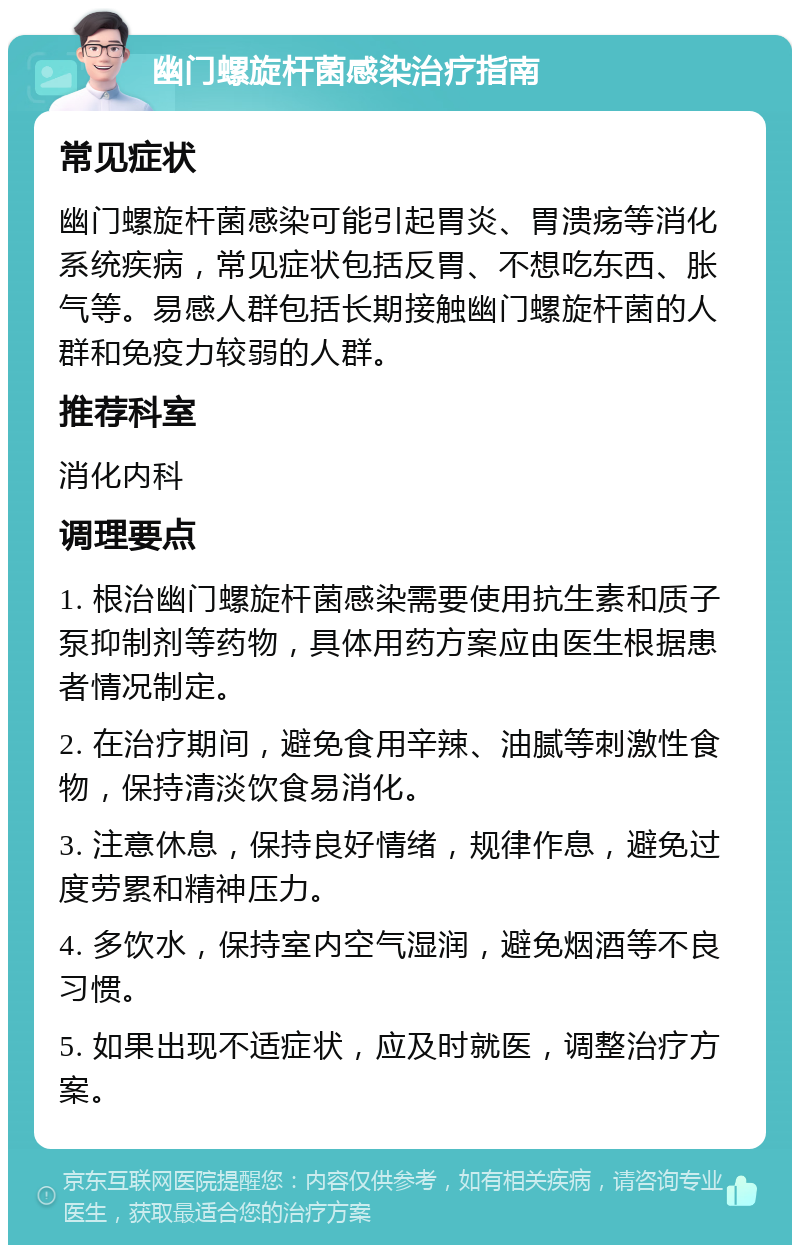 幽门螺旋杆菌感染治疗指南 常见症状 幽门螺旋杆菌感染可能引起胃炎、胃溃疡等消化系统疾病，常见症状包括反胃、不想吃东西、胀气等。易感人群包括长期接触幽门螺旋杆菌的人群和免疫力较弱的人群。 推荐科室 消化内科 调理要点 1. 根治幽门螺旋杆菌感染需要使用抗生素和质子泵抑制剂等药物，具体用药方案应由医生根据患者情况制定。 2. 在治疗期间，避免食用辛辣、油腻等刺激性食物，保持清淡饮食易消化。 3. 注意休息，保持良好情绪，规律作息，避免过度劳累和精神压力。 4. 多饮水，保持室内空气湿润，避免烟酒等不良习惯。 5. 如果出现不适症状，应及时就医，调整治疗方案。