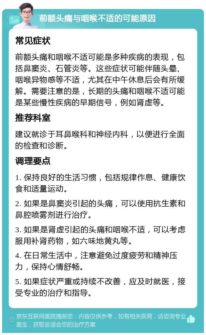 前额头痛与咽喉不适的可能原因 常见症状 前额头痛和咽喉不适可能是多种疾病的表现，包括鼻窦炎、石管炎等。这些症状可能伴随头晕、咽喉异物感等不适，尤其在中午休息后会有所缓解。需要注意的是，长期的头痛和咽喉不适可能是某些慢性疾病的早期信号，例如肾虚等。 推荐科室 建议就诊于耳鼻喉科和神经内科，以便进行全面的检查和诊断。 调理要点 1. 保持良好的生活习惯，包括规律作息、健康饮食和适量运动。 2. 如果是鼻窦炎引起的头痛，可以使用抗生素和鼻腔喷雾剂进行治疗。 3. 如果是肾虚引起的头痛和咽喉不适，可以考虑服用补肾药物，如六味地黄丸等。 4. 在日常生活中，注意避免过度疲劳和精神压力，保持心情舒畅。 5. 如果症状严重或持续不改善，应及时就医，接受专业的治疗和指导。