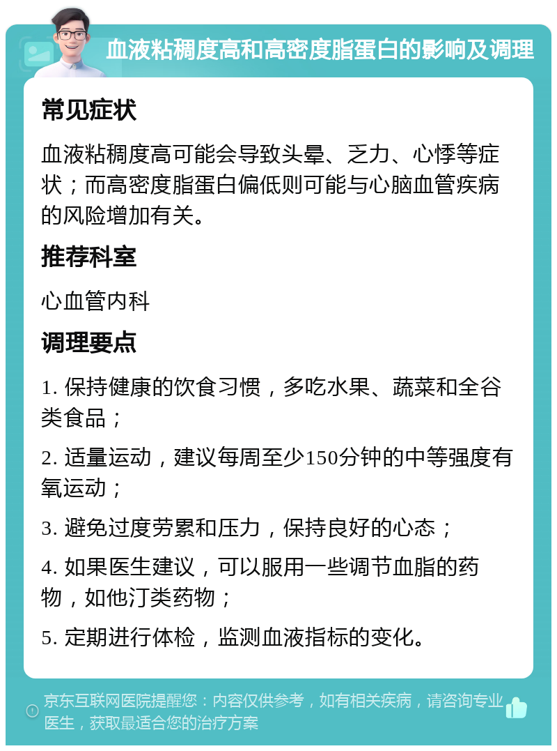 血液粘稠度高和高密度脂蛋白的影响及调理 常见症状 血液粘稠度高可能会导致头晕、乏力、心悸等症状；而高密度脂蛋白偏低则可能与心脑血管疾病的风险增加有关。 推荐科室 心血管内科 调理要点 1. 保持健康的饮食习惯，多吃水果、蔬菜和全谷类食品； 2. 适量运动，建议每周至少150分钟的中等强度有氧运动； 3. 避免过度劳累和压力，保持良好的心态； 4. 如果医生建议，可以服用一些调节血脂的药物，如他汀类药物； 5. 定期进行体检，监测血液指标的变化。