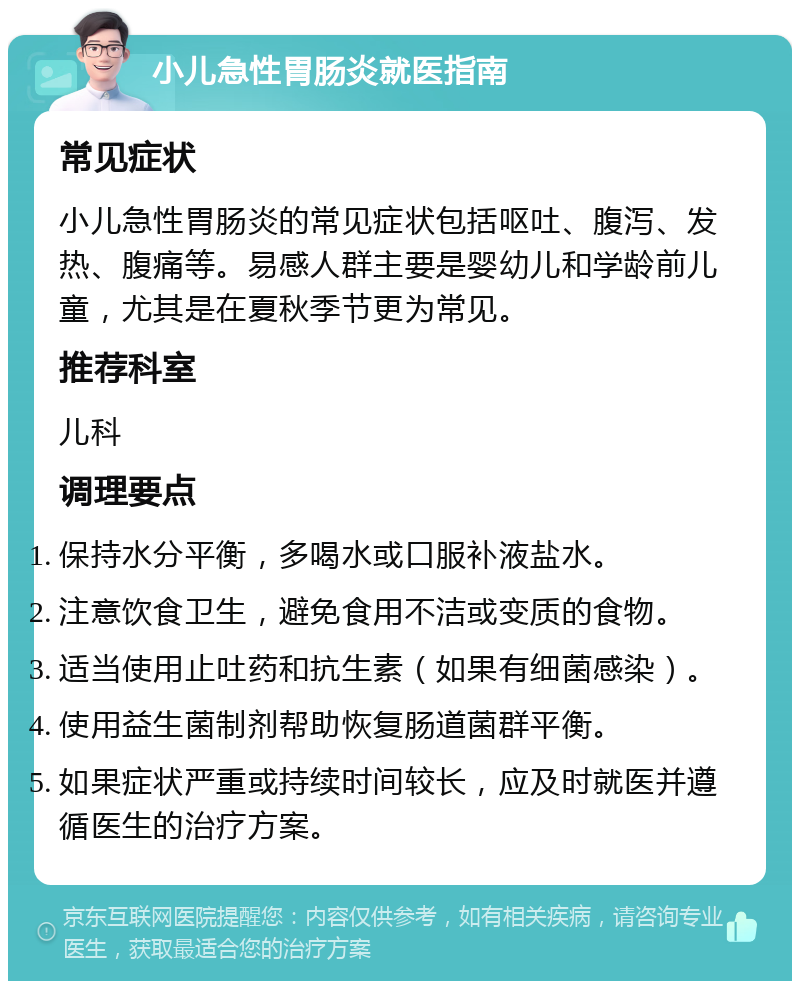 小儿急性胃肠炎就医指南 常见症状 小儿急性胃肠炎的常见症状包括呕吐、腹泻、发热、腹痛等。易感人群主要是婴幼儿和学龄前儿童，尤其是在夏秋季节更为常见。 推荐科室 儿科 调理要点 保持水分平衡，多喝水或口服补液盐水。 注意饮食卫生，避免食用不洁或变质的食物。 适当使用止吐药和抗生素（如果有细菌感染）。 使用益生菌制剂帮助恢复肠道菌群平衡。 如果症状严重或持续时间较长，应及时就医并遵循医生的治疗方案。