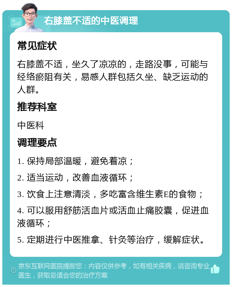 右膝盖不适的中医调理 常见症状 右膝盖不适，坐久了凉凉的，走路没事，可能与经络瘀阻有关，易感人群包括久坐、缺乏运动的人群。 推荐科室 中医科 调理要点 1. 保持局部温暖，避免着凉； 2. 适当运动，改善血液循环； 3. 饮食上注意清淡，多吃富含维生素E的食物； 4. 可以服用舒筋活血片或活血止痛胶囊，促进血液循环； 5. 定期进行中医推拿、针灸等治疗，缓解症状。