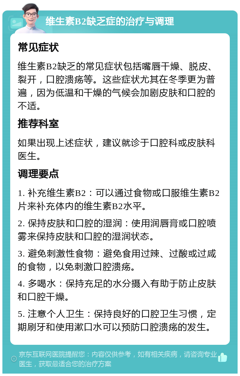 维生素B2缺乏症的治疗与调理 常见症状 维生素B2缺乏的常见症状包括嘴唇干燥、脱皮、裂开，口腔溃疡等。这些症状尤其在冬季更为普遍，因为低温和干燥的气候会加剧皮肤和口腔的不适。 推荐科室 如果出现上述症状，建议就诊于口腔科或皮肤科医生。 调理要点 1. 补充维生素B2：可以通过食物或口服维生素B2片来补充体内的维生素B2水平。 2. 保持皮肤和口腔的湿润：使用润唇膏或口腔喷雾来保持皮肤和口腔的湿润状态。 3. 避免刺激性食物：避免食用过辣、过酸或过咸的食物，以免刺激口腔溃疡。 4. 多喝水：保持充足的水分摄入有助于防止皮肤和口腔干燥。 5. 注意个人卫生：保持良好的口腔卫生习惯，定期刷牙和使用漱口水可以预防口腔溃疡的发生。