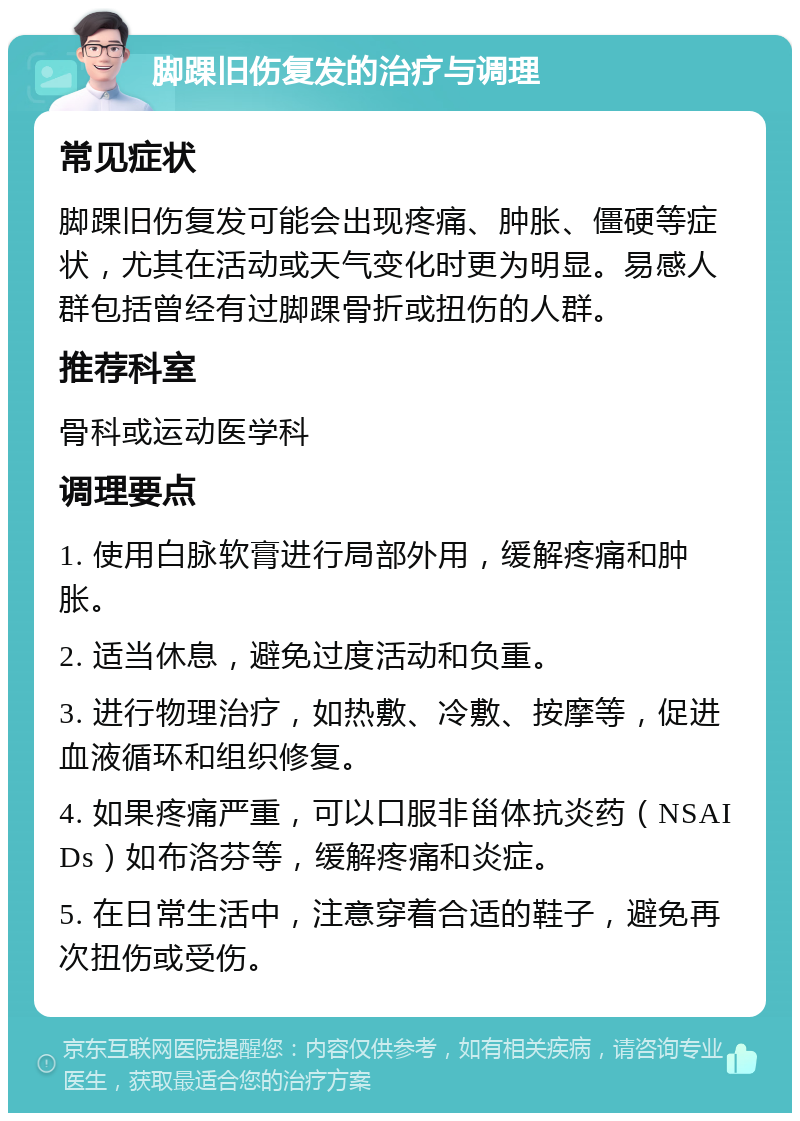 脚踝旧伤复发的治疗与调理 常见症状 脚踝旧伤复发可能会出现疼痛、肿胀、僵硬等症状，尤其在活动或天气变化时更为明显。易感人群包括曾经有过脚踝骨折或扭伤的人群。 推荐科室 骨科或运动医学科 调理要点 1. 使用白脉软膏进行局部外用，缓解疼痛和肿胀。 2. 适当休息，避免过度活动和负重。 3. 进行物理治疗，如热敷、冷敷、按摩等，促进血液循环和组织修复。 4. 如果疼痛严重，可以口服非甾体抗炎药（NSAIDs）如布洛芬等，缓解疼痛和炎症。 5. 在日常生活中，注意穿着合适的鞋子，避免再次扭伤或受伤。