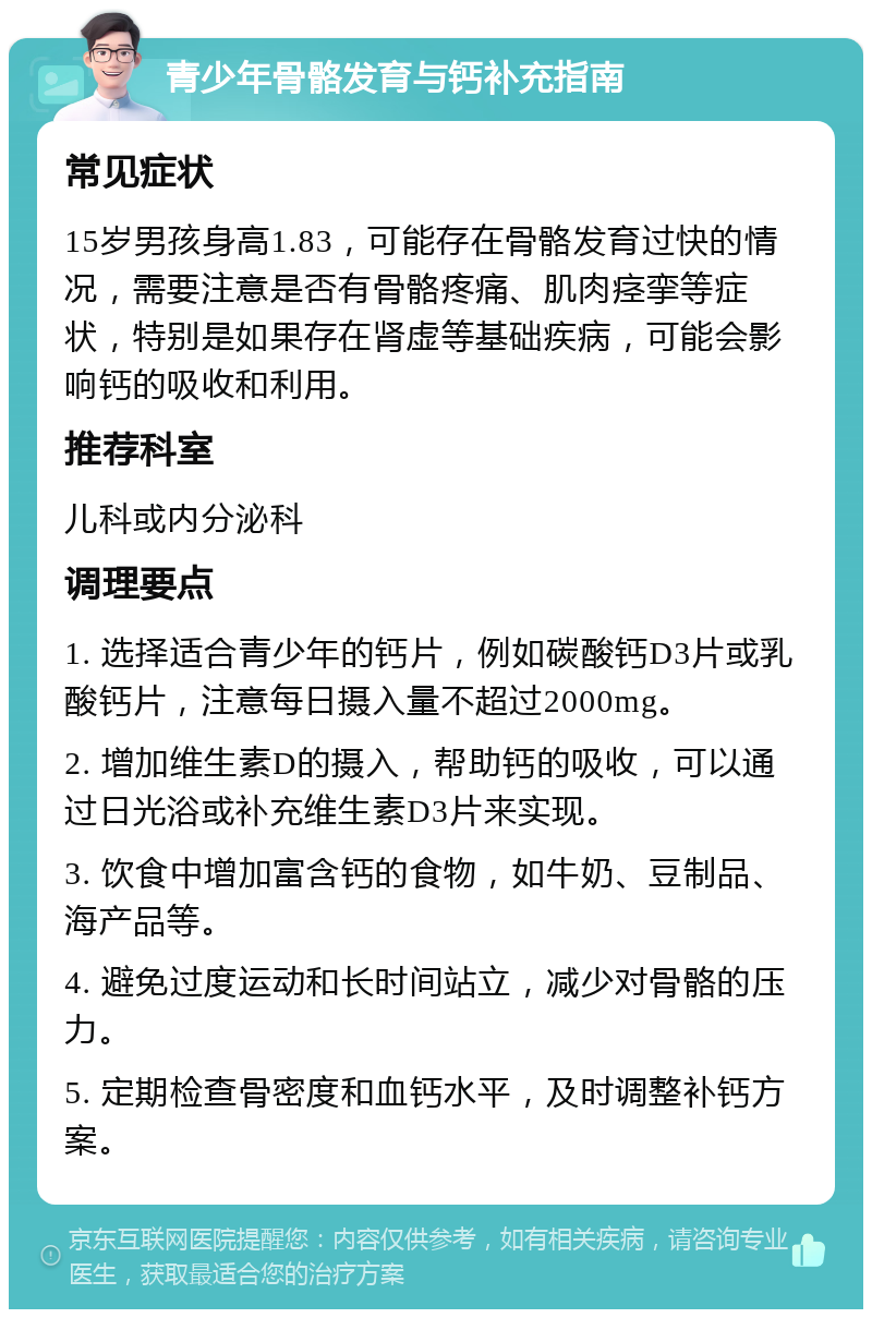 青少年骨骼发育与钙补充指南 常见症状 15岁男孩身高1.83，可能存在骨骼发育过快的情况，需要注意是否有骨骼疼痛、肌肉痉挛等症状，特别是如果存在肾虚等基础疾病，可能会影响钙的吸收和利用。 推荐科室 儿科或内分泌科 调理要点 1. 选择适合青少年的钙片，例如碳酸钙D3片或乳酸钙片，注意每日摄入量不超过2000mg。 2. 增加维生素D的摄入，帮助钙的吸收，可以通过日光浴或补充维生素D3片来实现。 3. 饮食中增加富含钙的食物，如牛奶、豆制品、海产品等。 4. 避免过度运动和长时间站立，减少对骨骼的压力。 5. 定期检查骨密度和血钙水平，及时调整补钙方案。