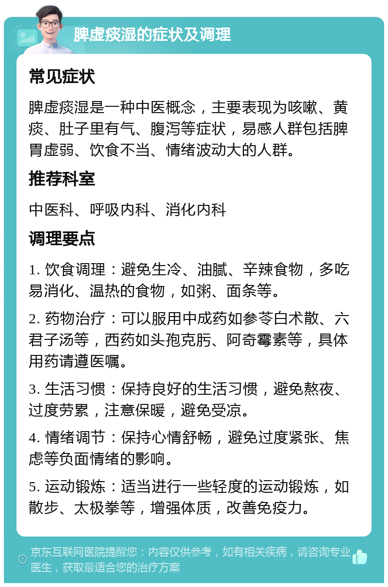 脾虚痰湿的症状及调理 常见症状 脾虚痰湿是一种中医概念，主要表现为咳嗽、黄痰、肚子里有气、腹泻等症状，易感人群包括脾胃虚弱、饮食不当、情绪波动大的人群。 推荐科室 中医科、呼吸内科、消化内科 调理要点 1. 饮食调理：避免生冷、油腻、辛辣食物，多吃易消化、温热的食物，如粥、面条等。 2. 药物治疗：可以服用中成药如参苓白术散、六君子汤等，西药如头孢克肟、阿奇霉素等，具体用药请遵医嘱。 3. 生活习惯：保持良好的生活习惯，避免熬夜、过度劳累，注意保暖，避免受凉。 4. 情绪调节：保持心情舒畅，避免过度紧张、焦虑等负面情绪的影响。 5. 运动锻炼：适当进行一些轻度的运动锻炼，如散步、太极拳等，增强体质，改善免疫力。