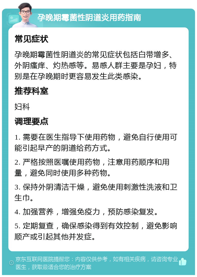 孕晚期霉菌性阴道炎用药指南 常见症状 孕晚期霉菌性阴道炎的常见症状包括白带增多、外阴瘙痒、灼热感等。易感人群主要是孕妇，特别是在孕晚期时更容易发生此类感染。 推荐科室 妇科 调理要点 1. 需要在医生指导下使用药物，避免自行使用可能引起早产的阴道给药方式。 2. 严格按照医嘱使用药物，注意用药顺序和用量，避免同时使用多种药物。 3. 保持外阴清洁干燥，避免使用刺激性洗液和卫生巾。 4. 加强营养，增强免疫力，预防感染复发。 5. 定期复查，确保感染得到有效控制，避免影响顺产或引起其他并发症。