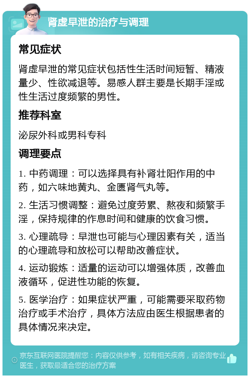 肾虚早泄的治疗与调理 常见症状 肾虚早泄的常见症状包括性生活时间短暂、精液量少、性欲减退等。易感人群主要是长期手淫或性生活过度频繁的男性。 推荐科室 泌尿外科或男科专科 调理要点 1. 中药调理：可以选择具有补肾壮阳作用的中药，如六味地黄丸、金匮肾气丸等。 2. 生活习惯调整：避免过度劳累、熬夜和频繁手淫，保持规律的作息时间和健康的饮食习惯。 3. 心理疏导：早泄也可能与心理因素有关，适当的心理疏导和放松可以帮助改善症状。 4. 运动锻炼：适量的运动可以增强体质，改善血液循环，促进性功能的恢复。 5. 医学治疗：如果症状严重，可能需要采取药物治疗或手术治疗，具体方法应由医生根据患者的具体情况来决定。