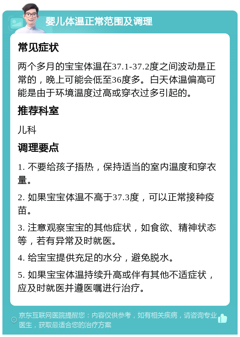 婴儿体温正常范围及调理 常见症状 两个多月的宝宝体温在37.1-37.2度之间波动是正常的，晚上可能会低至36度多。白天体温偏高可能是由于环境温度过高或穿衣过多引起的。 推荐科室 儿科 调理要点 1. 不要给孩子捂热，保持适当的室内温度和穿衣量。 2. 如果宝宝体温不高于37.3度，可以正常接种疫苗。 3. 注意观察宝宝的其他症状，如食欲、精神状态等，若有异常及时就医。 4. 给宝宝提供充足的水分，避免脱水。 5. 如果宝宝体温持续升高或伴有其他不适症状，应及时就医并遵医嘱进行治疗。