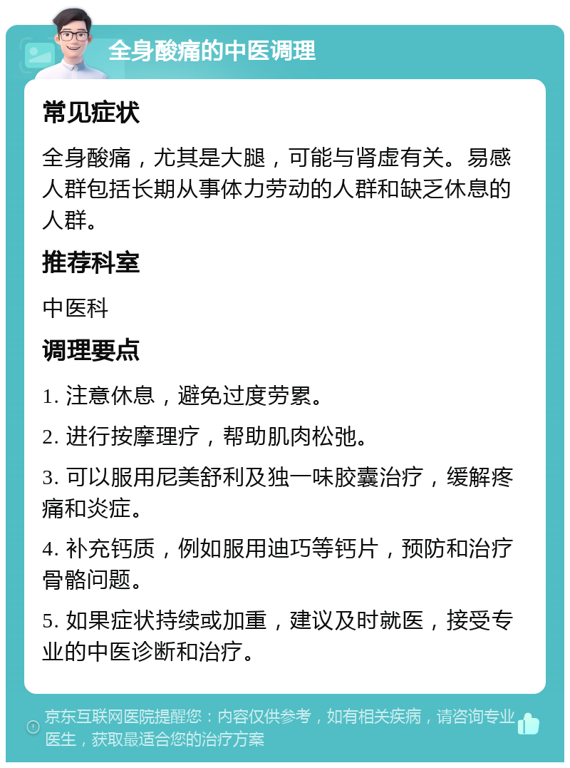 全身酸痛的中医调理 常见症状 全身酸痛，尤其是大腿，可能与肾虚有关。易感人群包括长期从事体力劳动的人群和缺乏休息的人群。 推荐科室 中医科 调理要点 1. 注意休息，避免过度劳累。 2. 进行按摩理疗，帮助肌肉松弛。 3. 可以服用尼美舒利及独一味胶囊治疗，缓解疼痛和炎症。 4. 补充钙质，例如服用迪巧等钙片，预防和治疗骨骼问题。 5. 如果症状持续或加重，建议及时就医，接受专业的中医诊断和治疗。