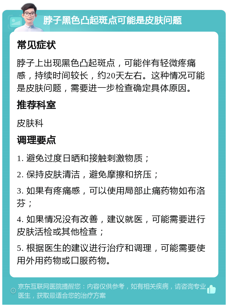 脖子黑色凸起斑点可能是皮肤问题 常见症状 脖子上出现黑色凸起斑点，可能伴有轻微疼痛感，持续时间较长，约20天左右。这种情况可能是皮肤问题，需要进一步检查确定具体原因。 推荐科室 皮肤科 调理要点 1. 避免过度日晒和接触刺激物质； 2. 保持皮肤清洁，避免摩擦和挤压； 3. 如果有疼痛感，可以使用局部止痛药物如布洛芬； 4. 如果情况没有改善，建议就医，可能需要进行皮肤活检或其他检查； 5. 根据医生的建议进行治疗和调理，可能需要使用外用药物或口服药物。