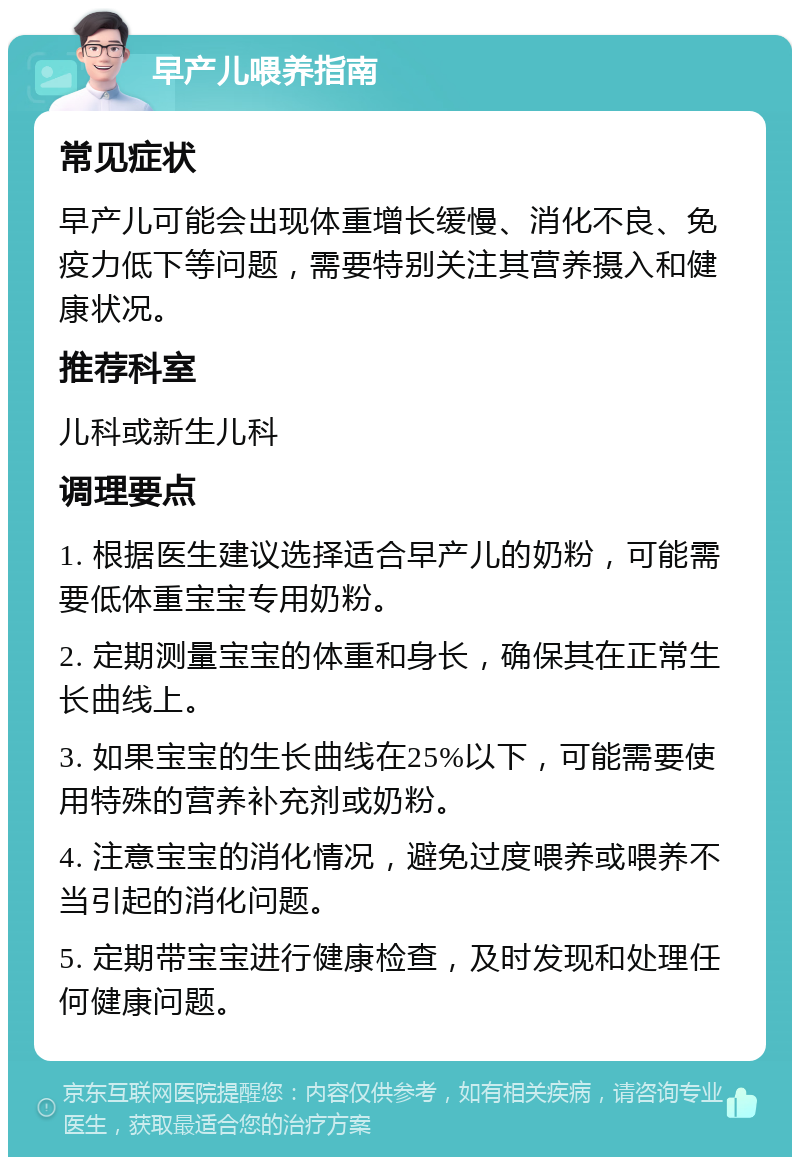 早产儿喂养指南 常见症状 早产儿可能会出现体重增长缓慢、消化不良、免疫力低下等问题，需要特别关注其营养摄入和健康状况。 推荐科室 儿科或新生儿科 调理要点 1. 根据医生建议选择适合早产儿的奶粉，可能需要低体重宝宝专用奶粉。 2. 定期测量宝宝的体重和身长，确保其在正常生长曲线上。 3. 如果宝宝的生长曲线在25%以下，可能需要使用特殊的营养补充剂或奶粉。 4. 注意宝宝的消化情况，避免过度喂养或喂养不当引起的消化问题。 5. 定期带宝宝进行健康检查，及时发现和处理任何健康问题。