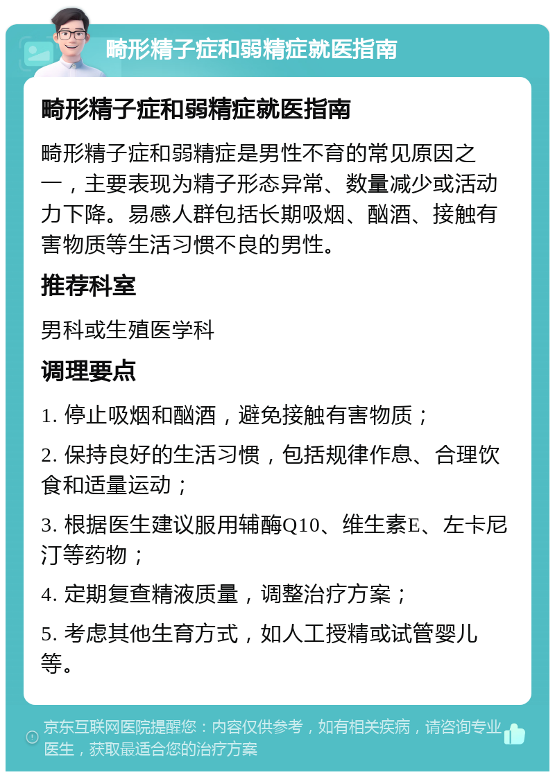 畸形精子症和弱精症就医指南 畸形精子症和弱精症就医指南 畸形精子症和弱精症是男性不育的常见原因之一，主要表现为精子形态异常、数量减少或活动力下降。易感人群包括长期吸烟、酗酒、接触有害物质等生活习惯不良的男性。 推荐科室 男科或生殖医学科 调理要点 1. 停止吸烟和酗酒，避免接触有害物质； 2. 保持良好的生活习惯，包括规律作息、合理饮食和适量运动； 3. 根据医生建议服用辅酶Q10、维生素E、左卡尼汀等药物； 4. 定期复查精液质量，调整治疗方案； 5. 考虑其他生育方式，如人工授精或试管婴儿等。