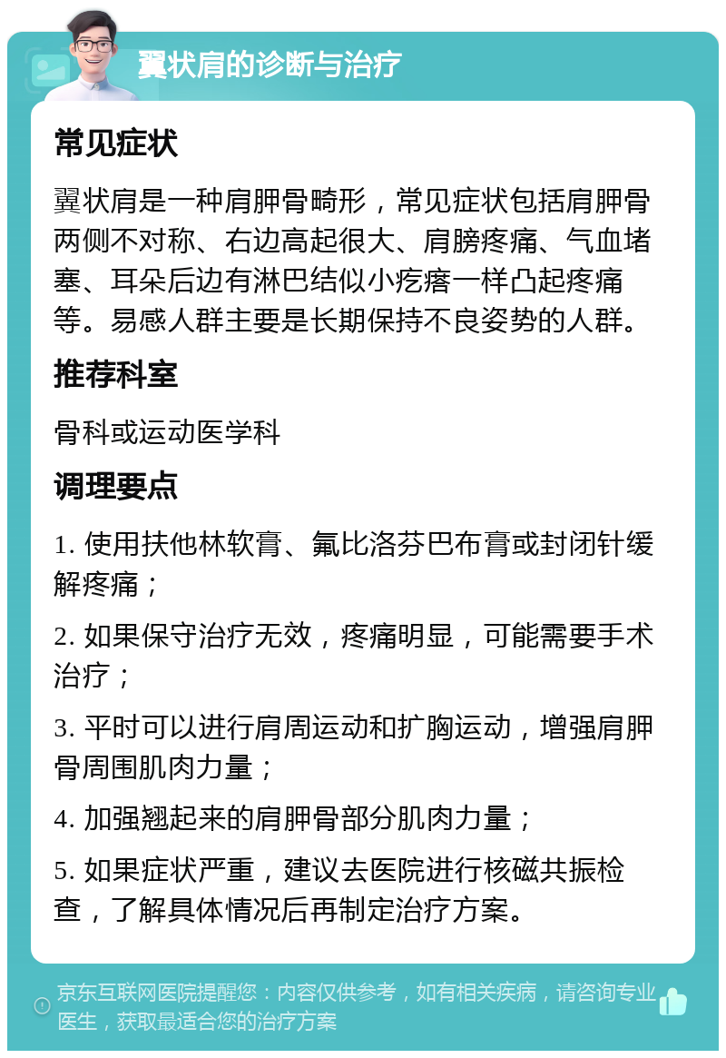 翼状肩的诊断与治疗 常见症状 翼状肩是一种肩胛骨畸形，常见症状包括肩胛骨两侧不对称、右边高起很大、肩膀疼痛、气血堵塞、耳朵后边有淋巴结似小疙瘩一样凸起疼痛等。易感人群主要是长期保持不良姿势的人群。 推荐科室 骨科或运动医学科 调理要点 1. 使用扶他林软膏、氟比洛芬巴布膏或封闭针缓解疼痛； 2. 如果保守治疗无效，疼痛明显，可能需要手术治疗； 3. 平时可以进行肩周运动和扩胸运动，增强肩胛骨周围肌肉力量； 4. 加强翘起来的肩胛骨部分肌肉力量； 5. 如果症状严重，建议去医院进行核磁共振检查，了解具体情况后再制定治疗方案。