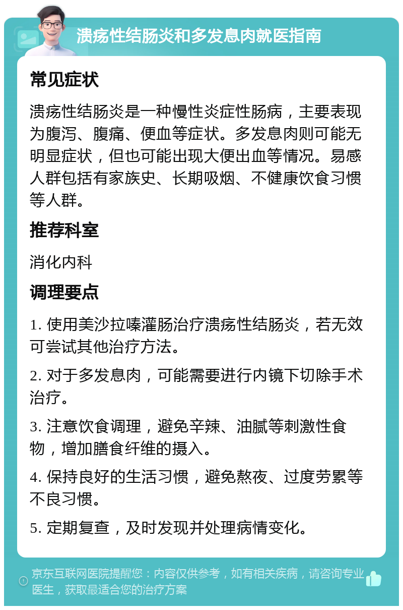 溃疡性结肠炎和多发息肉就医指南 常见症状 溃疡性结肠炎是一种慢性炎症性肠病，主要表现为腹泻、腹痛、便血等症状。多发息肉则可能无明显症状，但也可能出现大便出血等情况。易感人群包括有家族史、长期吸烟、不健康饮食习惯等人群。 推荐科室 消化内科 调理要点 1. 使用美沙拉嗪灌肠治疗溃疡性结肠炎，若无效可尝试其他治疗方法。 2. 对于多发息肉，可能需要进行内镜下切除手术治疗。 3. 注意饮食调理，避免辛辣、油腻等刺激性食物，增加膳食纤维的摄入。 4. 保持良好的生活习惯，避免熬夜、过度劳累等不良习惯。 5. 定期复查，及时发现并处理病情变化。